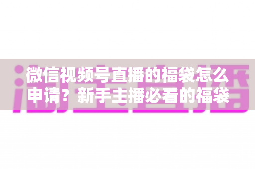 微信视频号直播的福袋怎么申请?新手主播必看的福袋开通全攻略与涨粉实操指南 微信视频号直播的福袋怎么申请?新手主播必看的福袋开通全攻略与涨粉实操指南