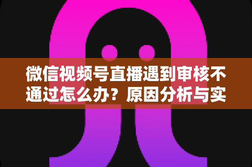 微信视频号直播遇到审核不通过怎么办?原因分析与实用解决攻略全指南 微信视频号直播遇到审核不通过怎么办?原因分析与实用解决攻略全指南