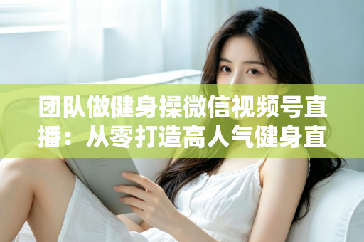 团队做健身操微信视频号直播：从零打造高人气健身直播间的完整指南
