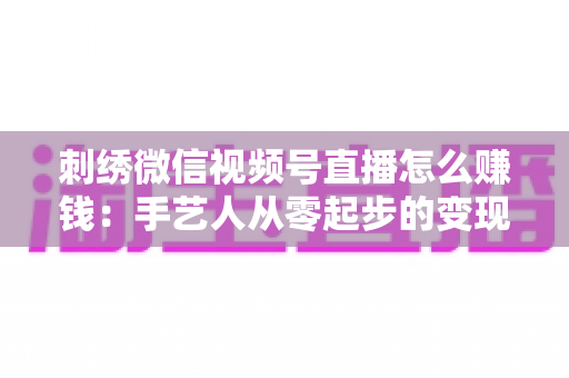 刺绣微信视频号直播怎么赚钱:手艺人从零起步的变现全攻略 刺绣微信视频号直播怎么赚钱:手艺人从零起步的变现全攻略