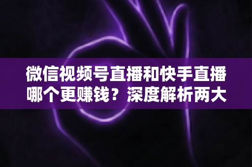 微信视频号直播和快手直播哪个更赚钱？深度解析两大平台变现真相与收益最大化指南
