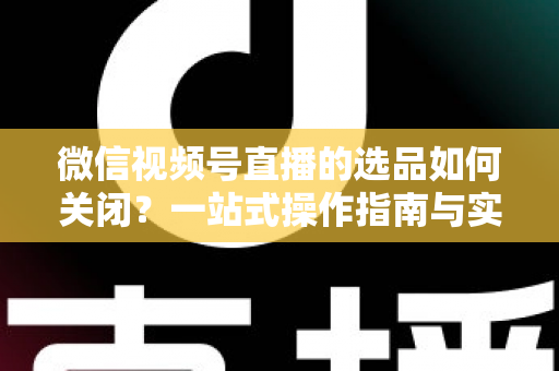 微信视频号直播的选品如何关闭？一站式操作指南与实用避坑攻略