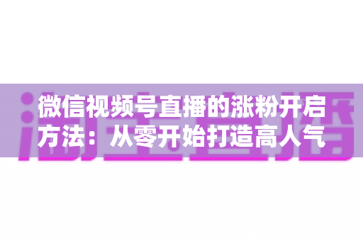 微信视频号直播的涨粉开启方法：从零开始打造高人气直播间的完整指南
