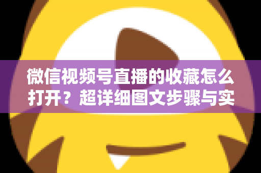 微信视频号直播的收藏怎么打开?超详细图文步骤与实用技巧全解析 微信视频号直播的收藏怎么打开?超详细图文步骤与实用技巧全解析