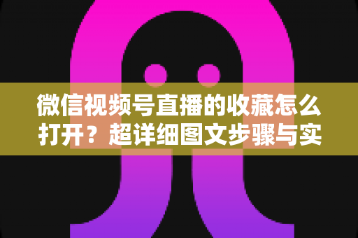 微信视频号直播的收藏怎么打开？超详细图文步骤与实用技巧全解析