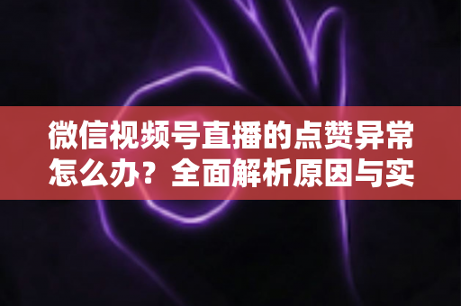 微信视频号直播的点赞异常怎么办？全面解析原因与实用解决方案指南