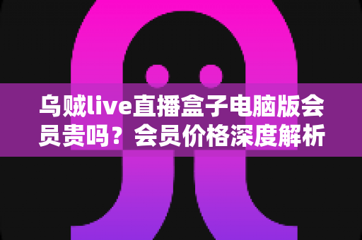 乌贼live直播盒子电脑版会员贵吗?会员价格深度解析与高性价比开通全指南 乌贼live直播盒子电脑版会员贵吗?会员价格深度解析与高性价比开通全指南