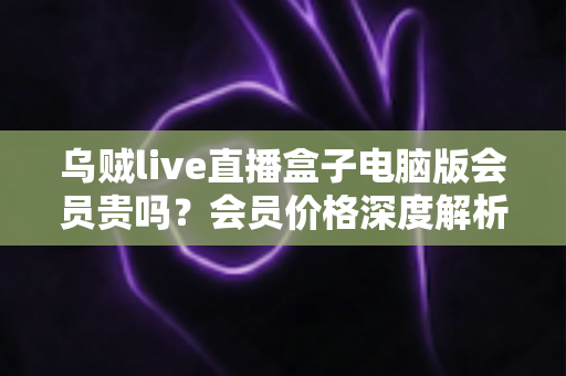 乌贼live直播盒子电脑版会员贵吗？会员价格深度解析与高性价比开通全指南
