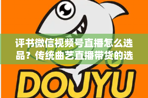 评书微信视频号直播怎么选品?传统曲艺直播带货的选品策略与实战指南 评书微信视频号直播怎么选品?传统曲艺直播带货的选品策略与实战指南