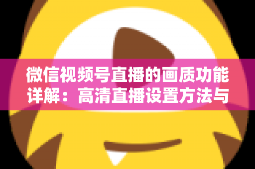 微信视频号直播的画质功能详解：高清直播设置方法与优化技巧全攻略