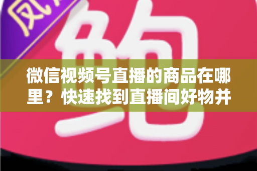 微信视频号直播的商品在哪里？快速找到直播间好物并轻松下单的完整指南