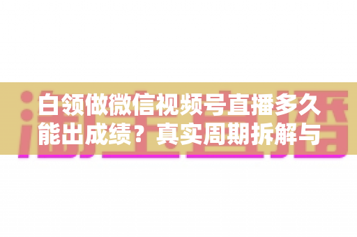 白领做微信视频号直播多久能出成绩?真实周期拆解与提速实操指南 白领做微信视频号直播多久能出成绩?真实周期拆解与提速实操指南