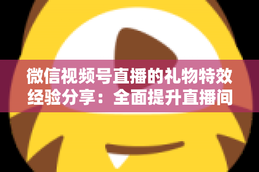 微信视频号直播的礼物特效经验分享：全面提升直播间人气与收益的实战宝典