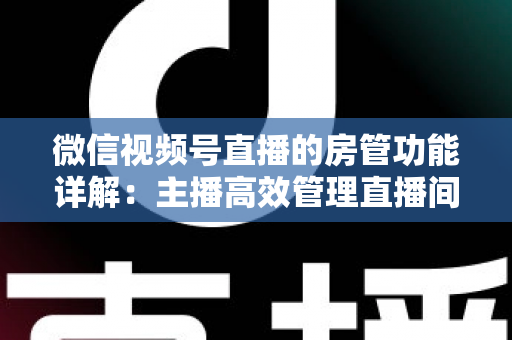 微信视频号直播的房管功能详解：主播高效管理直播间的实战运营指南