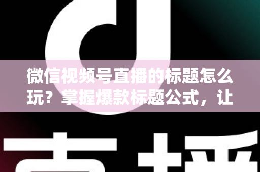 微信视频号直播的标题怎么玩？掌握爆款标题公式，让你的直播间流量翻倍的实战指南