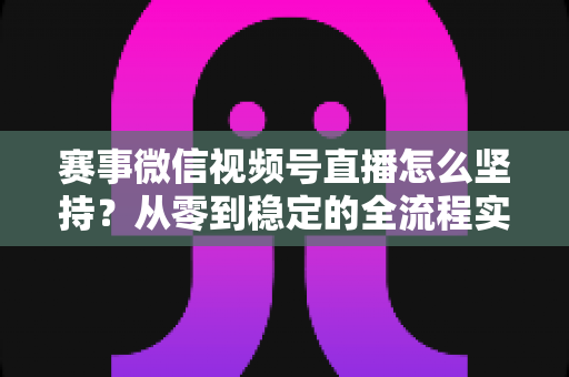 赛事微信视频号直播怎么坚持？从零到稳定的全流程实战指南