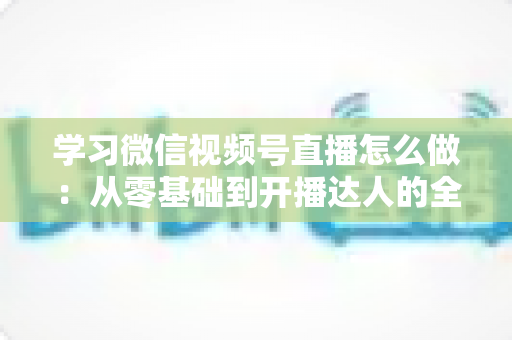 学习微信视频号直播怎么做：从零基础到开播达人的全流程实战指南