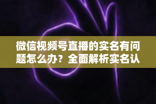 微信视频号直播的实名有问题怎么办？全面解析实名认证故障的解决指南