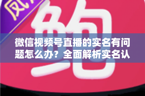 微信视频号直播的实名有问题怎么办？全面解析实名认证故障的解决指南