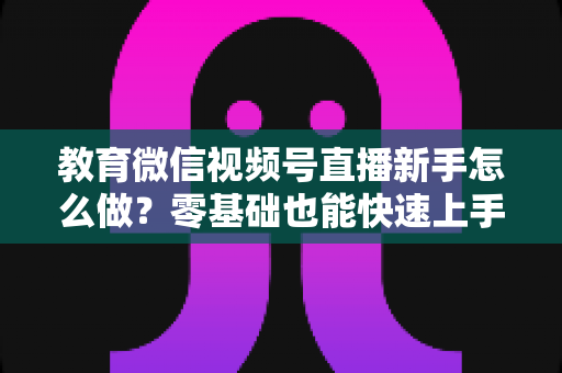 教育微信视频号直播新手怎么做？零基础也能快速上手的全流程指南