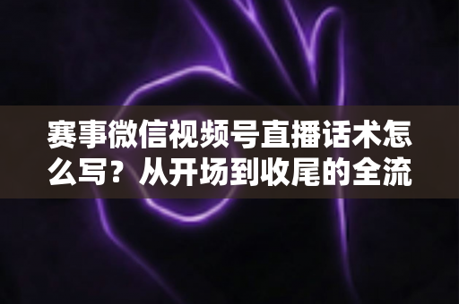 赛事微信视频号直播话术怎么写？从开场到收尾的全流程实战指南