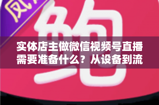实体店主做微信视频号直播需要准备什么？从设备到流量的全流程筹备指南