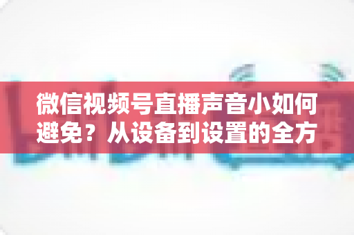 微信视频号直播声音小如何避免？从设备到设置的全方位解决方案大全