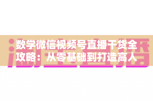 数学微信视频号直播干货全攻略：从零基础到打造高人气数学直播间的实战秘籍