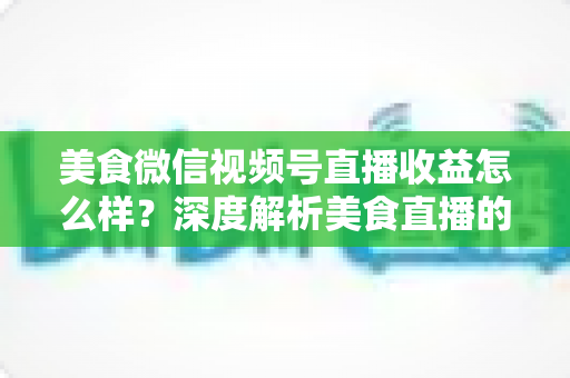 美食微信视频号直播收益怎么样?深度解析美食直播的收入来源、真实收益与变现技巧 美食微信视频号直播收益怎么样?深度解析美食直播的收入来源、真实收益与变现技巧
