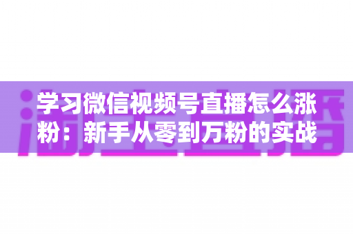 学习微信视频号直播怎么涨粉：新手从零到万粉的实战运营指南