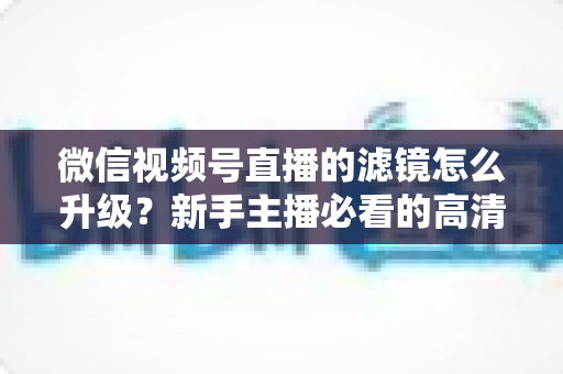 微信视频号直播的滤镜怎么升级？新手主播必看的高清美颜直播全攻略