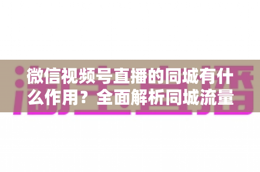 微信视频号直播的同城有什么作用？全面解析同城流量对本地商家与主播的营销价值