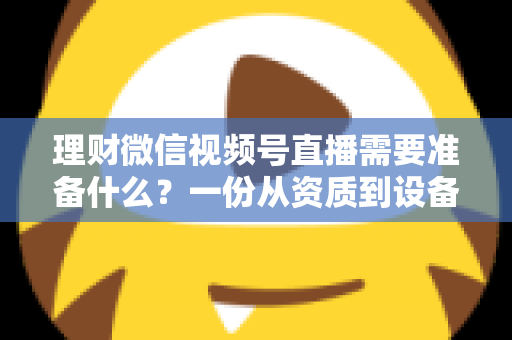 理财微信视频号直播需要准备什么？一份从资质到设备的全流程准备指南与实战清单