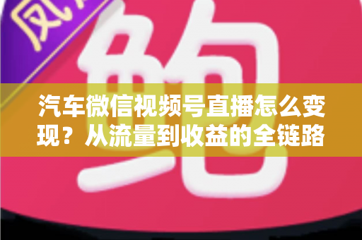 汽车微信视频号直播怎么变现?从流量到收益的全链路实战指南 汽车微信视频号直播怎么变现?从流量到收益的全链路实战指南