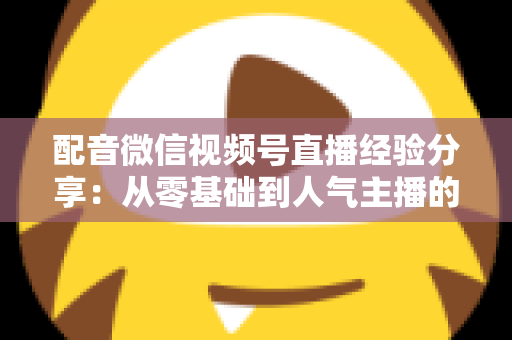 配音微信视频号直播经验分享：从零基础到人气主播的实战全攻略
