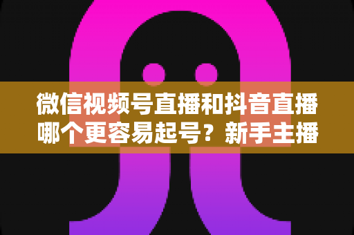 微信视频号直播和抖音直播哪个更容易起号？新手主播平台选择与起号实战指南