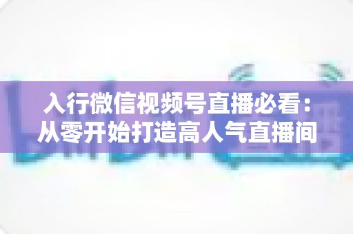 入行微信视频号直播必看:从零开始打造高人气直播间的完整指南 入行微信视频号直播必看:从零开始打造高人气直播间的完整指南