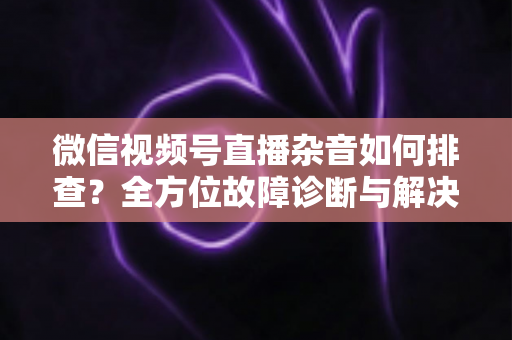 微信视频号直播杂音如何排查?全方位故障诊断与解决方案完全指南 微信视频号直播杂音如何排查?全方位故障诊断与解决方案完全指南
