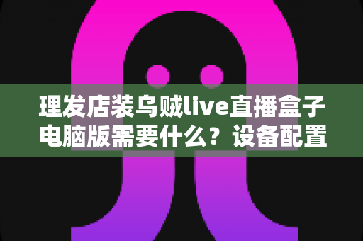 理发店装乌贼live直播盒子电脑版需要什么？设备配置与开店直播全攻略