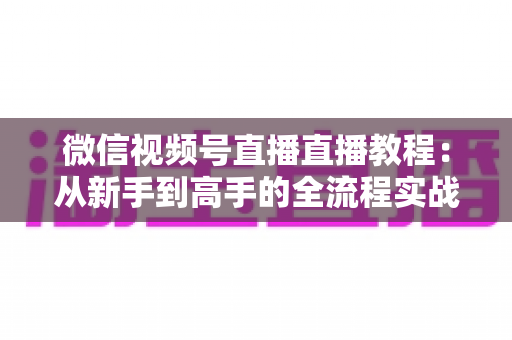 微信视频号直播直播教程:从新手到高手的全流程实战指南 微信视频号直播直播教程:从新手到高手的全流程实战指南