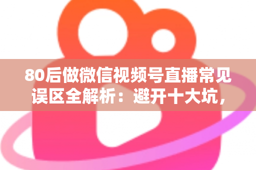 80后做微信视频号直播常见误区全解析：避开十大坑，让直播变现少走三年弯路