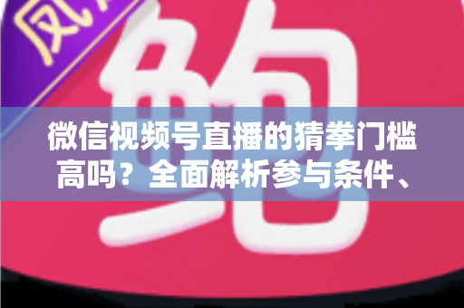 微信视频号直播的猜拳门槛高吗？全面解析参与条件、玩法规则与运营建议