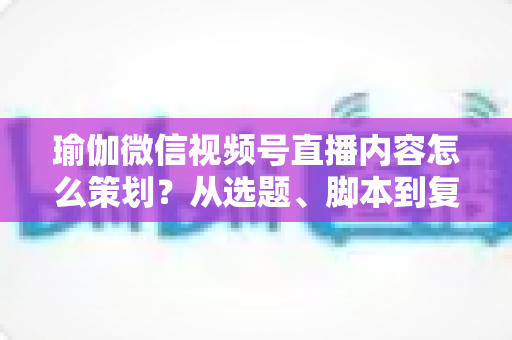 瑜伽微信视频号直播内容怎么策划？从选题、脚本到复盘的全流程实战指南