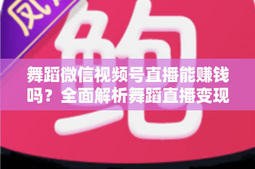 舞蹈微信视频号直播能赚钱吗？全面解析舞蹈直播变现渠道与实战攻略