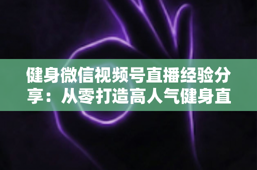 健身微信视频号直播经验分享：从零打造高人气健身直播间的实战指南