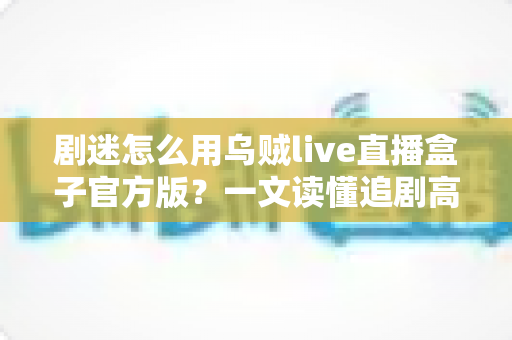 剧迷怎么用乌贼live直播盒子官方版？一文读懂追剧高手的完整使用攻略