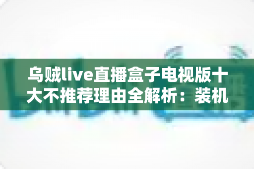 乌贼live直播盒子电视版十大不推荐理由全解析：装机前必读的风险警示与替代方案指南