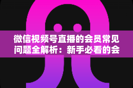 微信视频号直播的会员常见问题全解析：新手必看的会员功能使用指南