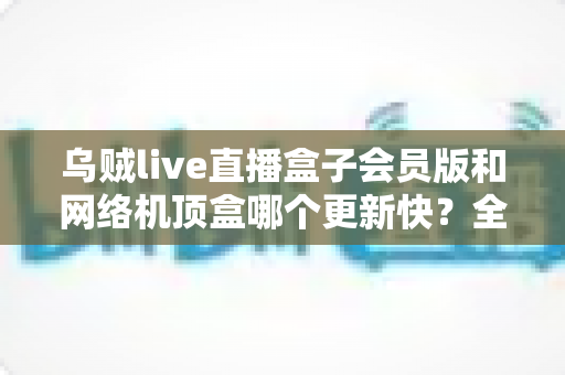 乌贼live直播盒子会员版和网络机顶盒哪个更新快？全面对比解析帮你选对家庭观影设备