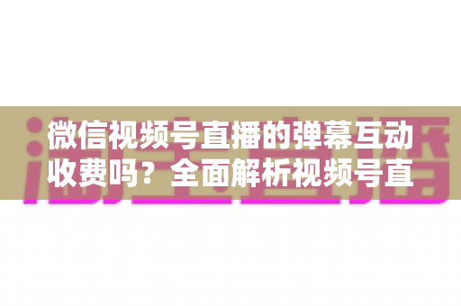 微信视频号直播的弹幕互动收费吗？全面解析视频号直播互动功能的免费与付费项目明细